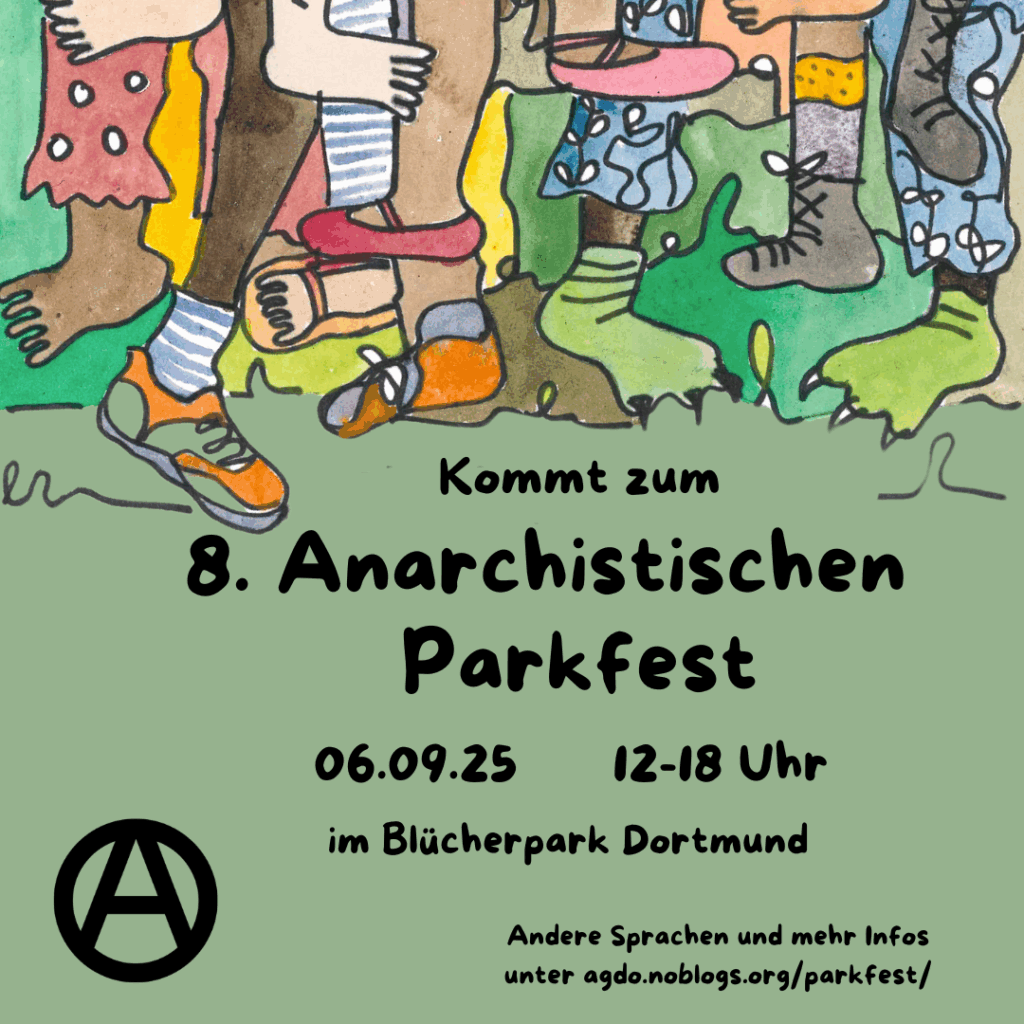 Die Hauptfarbe des Sharepic ist ein gedecktes Grün. Im oberen Drittel sind viele verschiedene Füße und Beine zu sehen, manche tragen Schuhe andere sind barfuß. Manche tragen Hosen andere nicht. Dadrunter steht in schwarzer Schrift "Kommt zum 8. anarchistischen Parkfest. 06.09.25. 12-18 Uhr im Blücherpark Dortmund". Links unten in der Ecke ist ein schwarzes "circle A" zu sehen und unten rechts in der Ecke steht: "Andere Sprachen und mehr Infos unter agdo.noblogs.org/parkfest/"